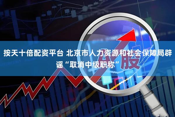 按天十倍配资平台 北京市人力资源和社会保障局辟谣“取消中级职称”