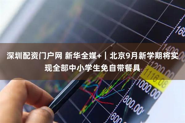 深圳配资门户网 新华全媒+｜北京9月新学期将实现全部中小学生免自带餐具