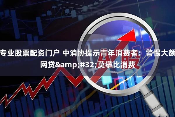 专业股票配资门户 中消协提示青年消费者：警惕大额网贷 莫攀比消费
