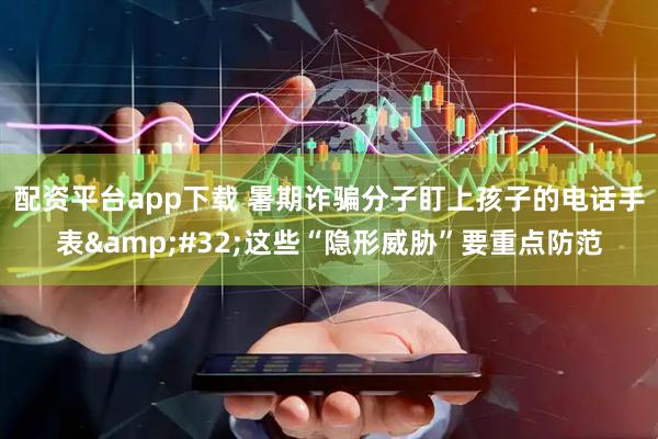 配资平台app下载 暑期诈骗分子盯上孩子的电话手表 这些“隐形威胁”要重点防范