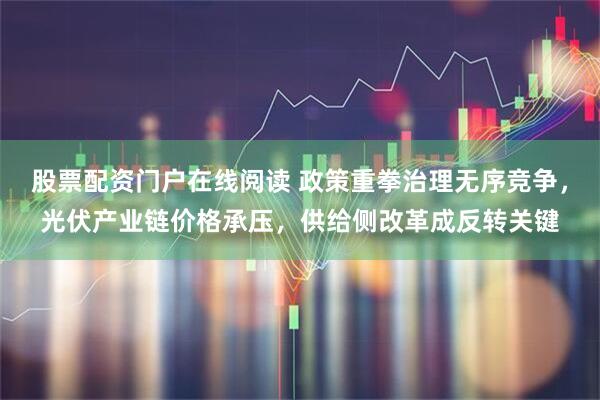 股票配资门户在线阅读 政策重拳治理无序竞争，光伏产业链价格承压，供给侧改革成反转关键