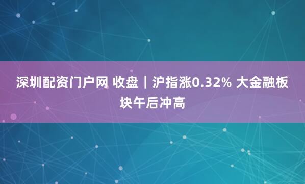 深圳配资门户网 收盘｜沪指涨0.32% 大金融板块午后冲高