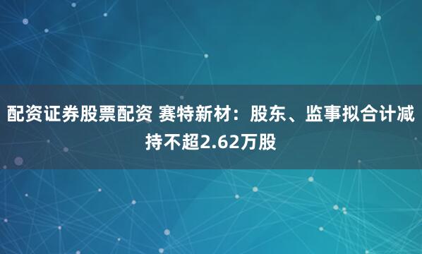 配资证券股票配资 赛特新材：股东、监事拟合计减持不超2.62万股