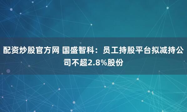 配资炒股官方网 国盛智科：员工持股平台拟减持公司不超2.8%股份