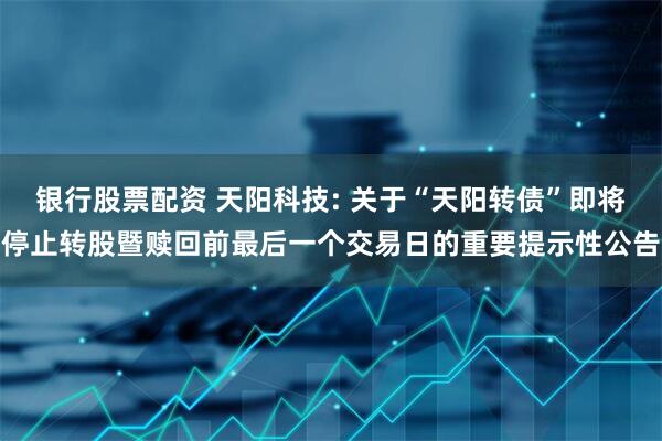 银行股票配资 天阳科技: 关于“天阳转债”即将停止转股暨赎回前最后一个交易日的重要提示性公告