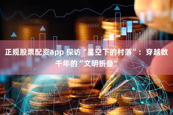 正规股票配资app 探访“星空下的村落”：穿越数千年的“文明折叠”