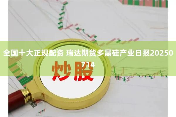 全国十大正规配资 瑞达期货多晶硅产业日报20250714