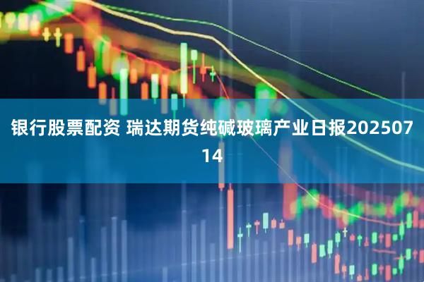 银行股票配资 瑞达期货纯碱玻璃产业日报20250714