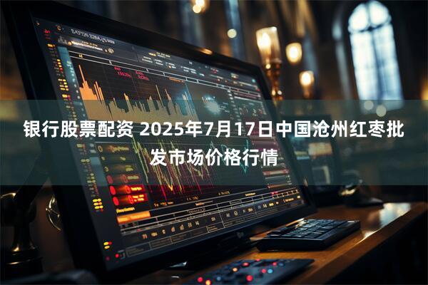银行股票配资 2025年7月17日中国沧州红枣批发市场价格行情