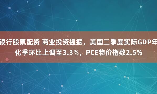 银行股票配资 商业投资提振，美国二季度实际GDP年化季环比上调至3.3%，PCE物价指数2.5%