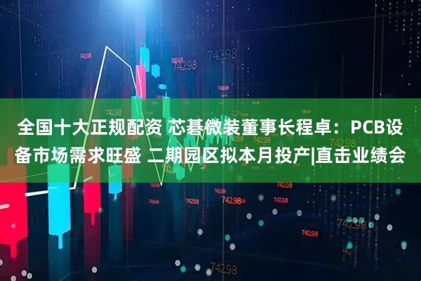 全国十大正规配资 芯碁微装董事长程卓：PCB设备市场需求旺盛 二期园区拟本月投产|直击业绩会