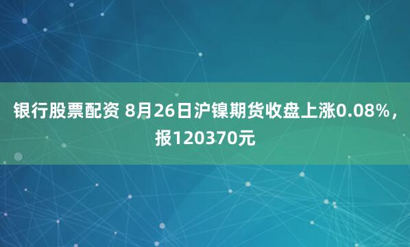 银行股票配资 8月26日沪镍期货收盘上涨0.08%，报120370元