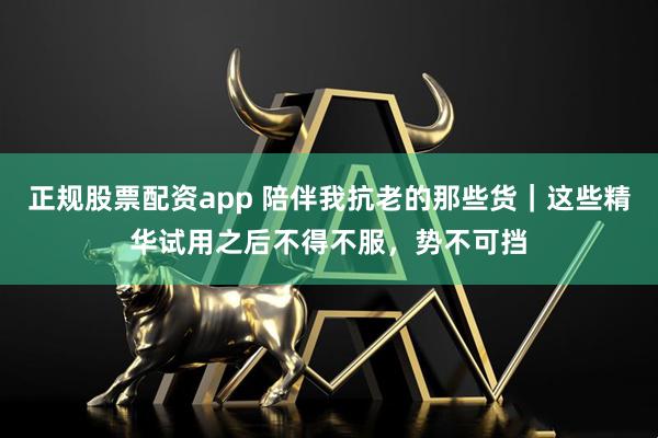 正规股票配资app 陪伴我抗老的那些货｜这些精华试用之后不得不服，势不可挡