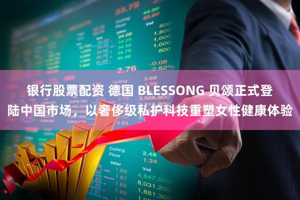 银行股票配资 德国 BLESSONG 贝颂正式登陆中国市场，以奢侈级私护科技重塑女性健康体验