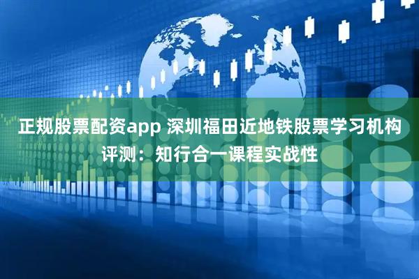 正规股票配资app 深圳福田近地铁股票学习机构评测：知行合一课程实战性