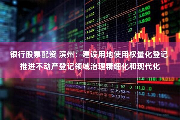 银行股票配资 滨州：建设用地使用权量化登记 推进不动产登记领域治理精细化和现代化