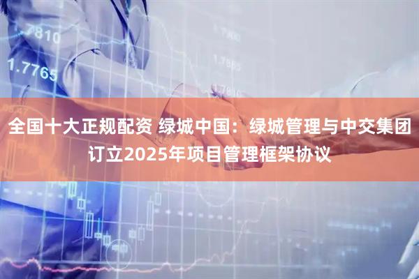 全国十大正规配资 绿城中国：绿城管理与中交集团订立2025年项目管理框架协议