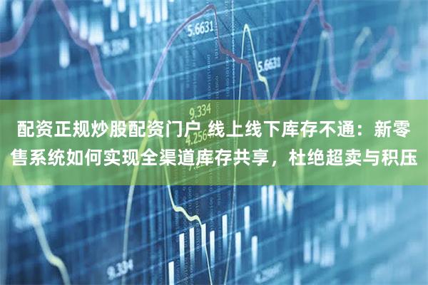 配资正规炒股配资门户 线上线下库存不通：新零售系统如何实现全渠道库存共享，杜绝超卖与积压