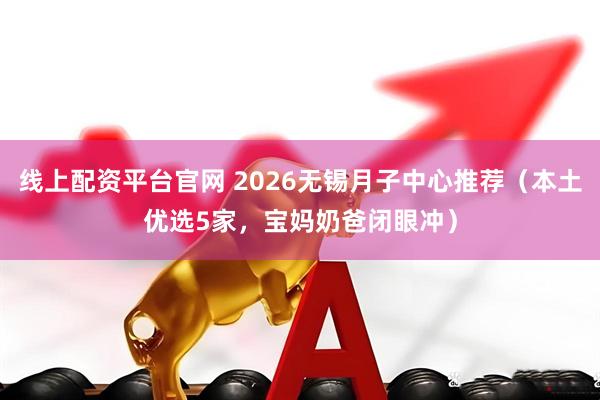 线上配资平台官网 2026无锡月子中心推荐（本土优选5家，宝妈奶爸闭眼冲）