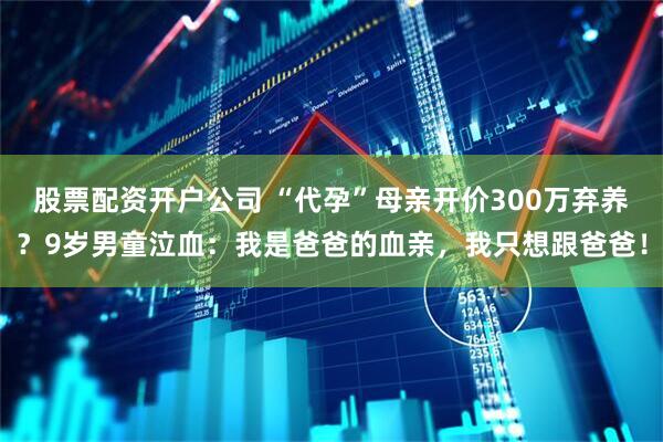 股票配资开户公司 “代孕”母亲开价300万弃养？9岁男童泣血：我是爸爸的血亲，我只想跟爸爸！