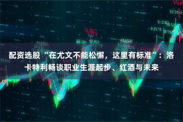 配资选股 “在尤文不能松懈，这里有标准”：洛卡特利畅谈职业生涯起步、红酒与未来