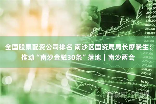 全国股票配资公司排名 南沙区国资局局长廖晓生：推动“南沙金融30条”落地｜南沙两会